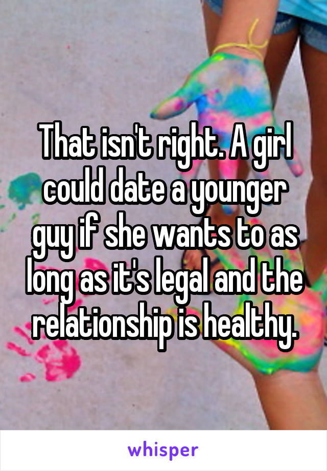 That isn't right. A girl could date a younger guy if she wants to as long as it's legal and the relationship is healthy.