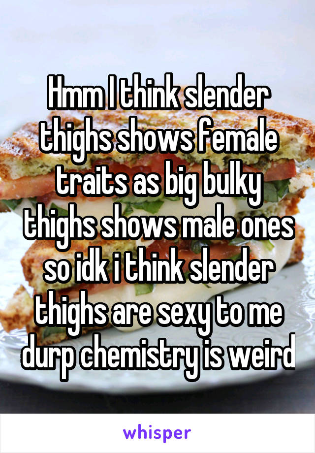 Hmm I think slender thighs shows female traits as big bulky thighs shows male ones so idk i think slender thighs are sexy to me durp chemistry is weird