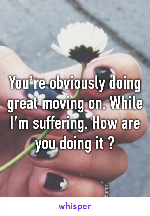 You’re obviously doing great moving on. While I’m suffering. How are you doing it ? 