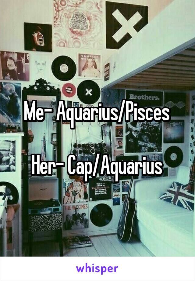 Me- Aquarius/Pisces 

Her- Cap/Aquarius 