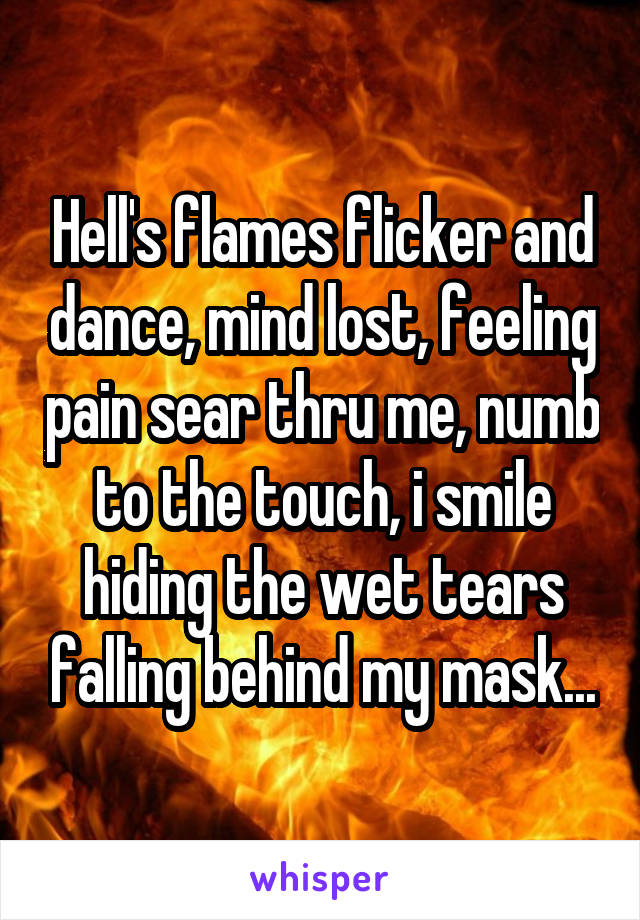 Hell's flames flicker and dance, mind lost, feeling pain sear thru me, numb to the touch, i smile hiding the wet tears falling behind my mask...