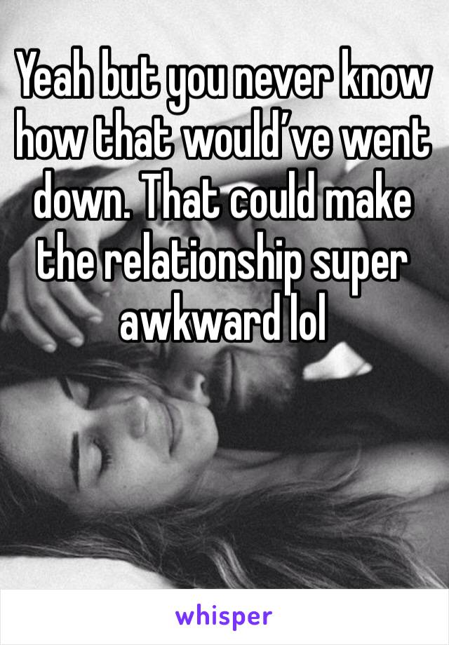 Yeah but you never know how that would’ve went down. That could make the relationship super awkward lol