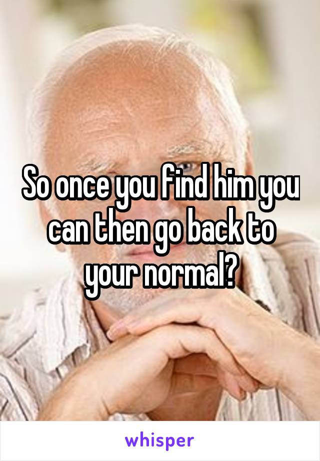 So once you find him you can then go back to your normal?