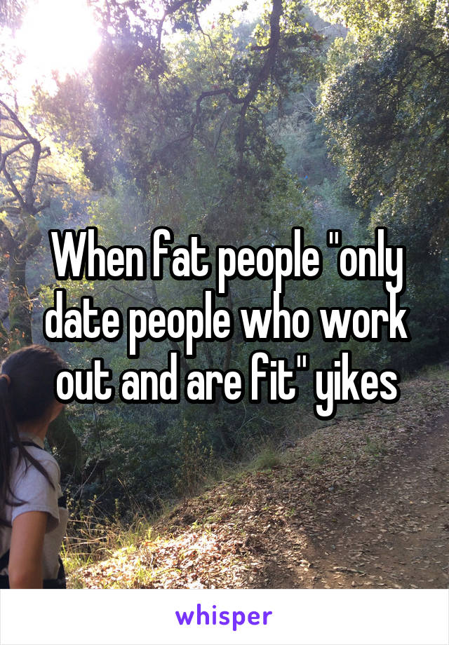 When fat people "only date people who work out and are fit" yikes
