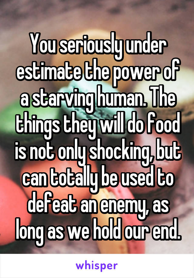 You seriously under estimate the power of a starving human. The things they will do food is not only shocking, but can totally be used to defeat an enemy, as long as we hold our end.