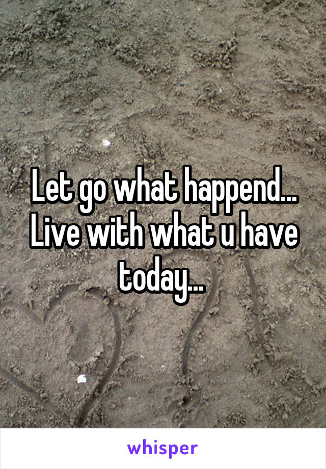Let go what happend... Live with what u have today... 