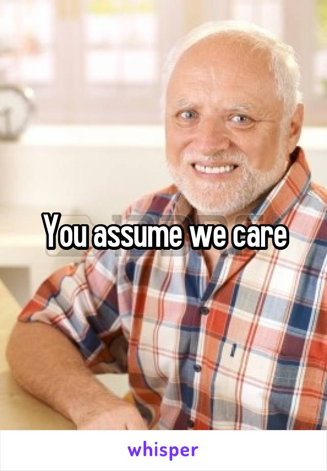 You assume we care