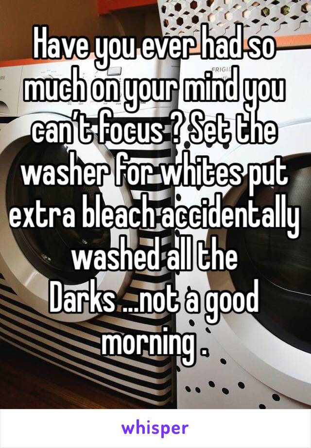 Have you ever had so much on your mind you can’t focus ? Set the washer for whites put extra bleach accidentally washed all the Darks ...not a good morning .