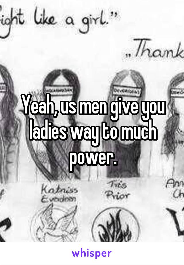 Yeah, us men give you ladies way to much power.