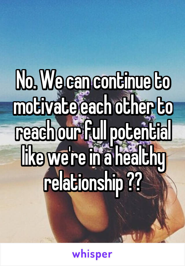 No. We can continue to motivate each other to reach our full potential like we're in a healthy relationship ??