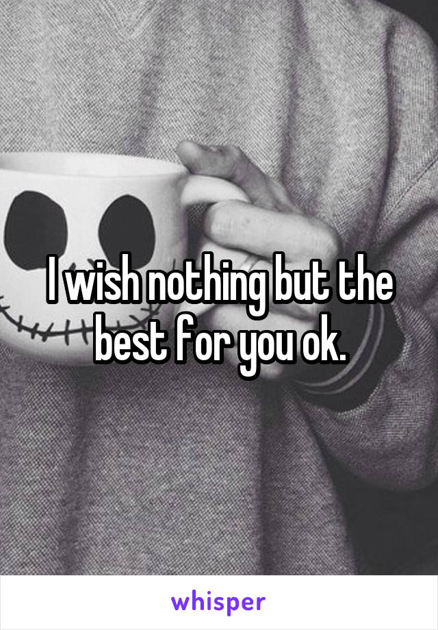 I wish nothing but the best for you ok.