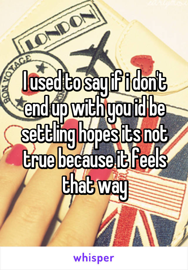I used to say if i don't end up with you id be settling hopes its not true because it feels that way
