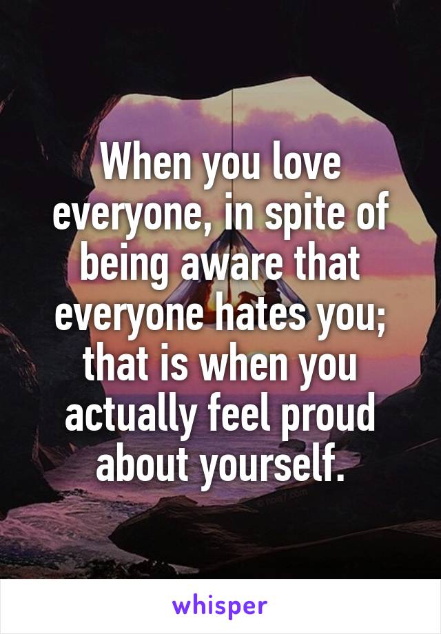 When you love everyone, in spite of being aware that everyone hates you; that is when you actually feel proud about yourself.