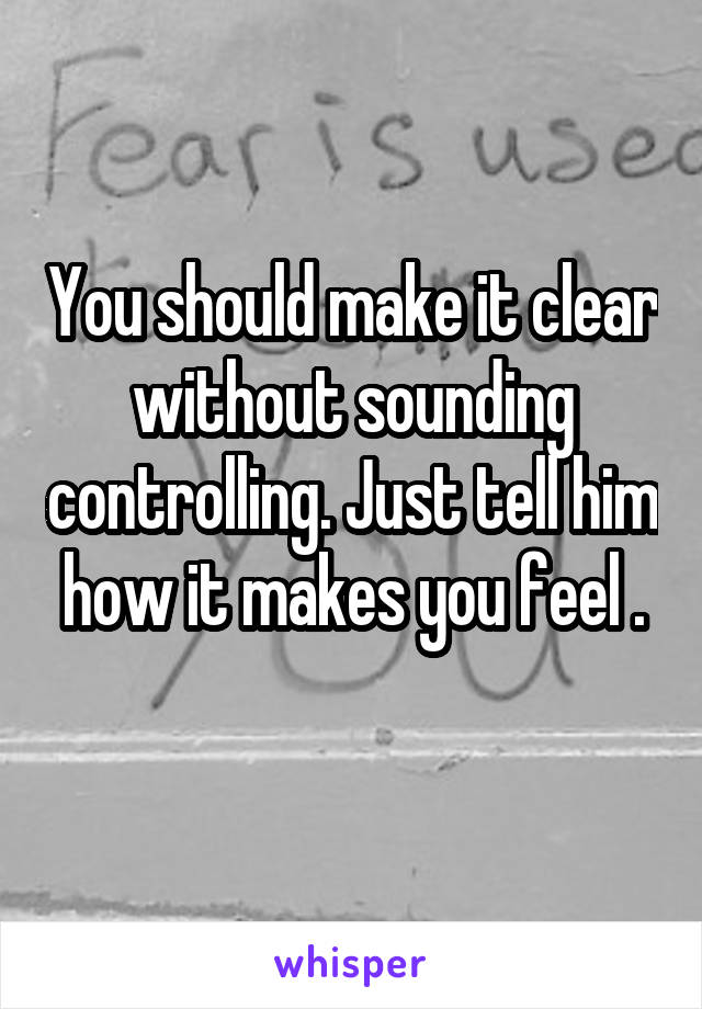 You should make it clear without sounding controlling. Just tell him how it makes you feel .

