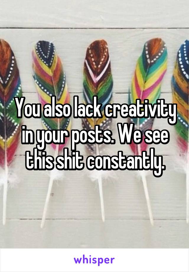You also lack creativity in your posts. We see this shit constantly.