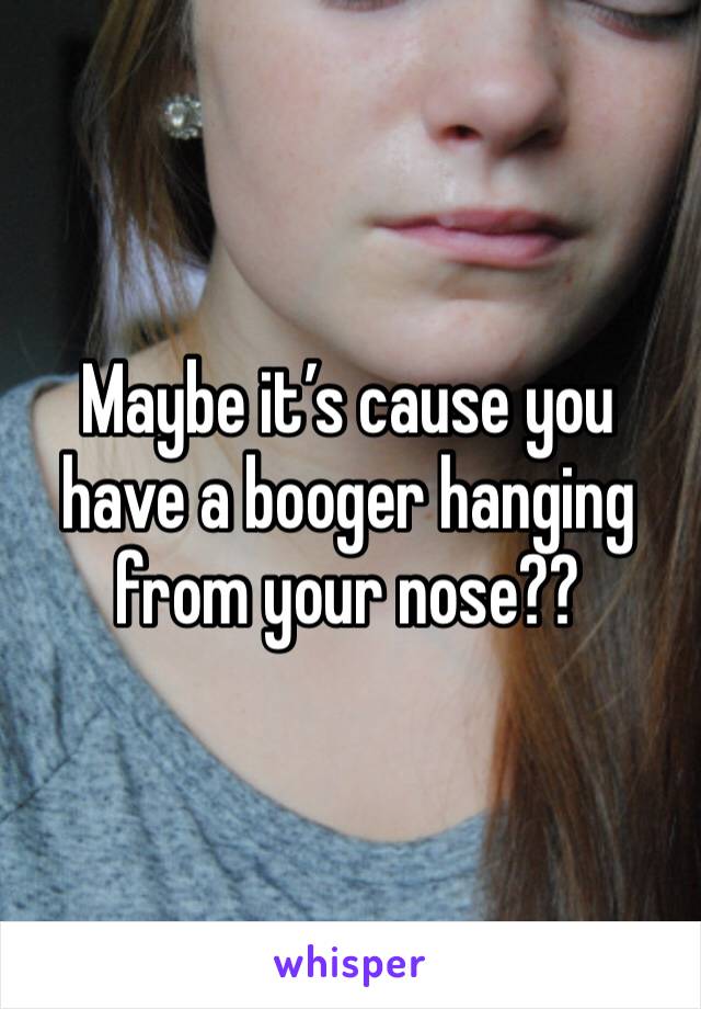 Maybe it’s cause you have a booger hanging from your nose??
