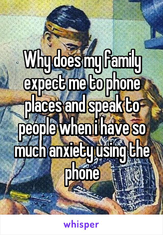 Why does my family expect me to phone places and speak to people when i have so much anxiety using the phone
