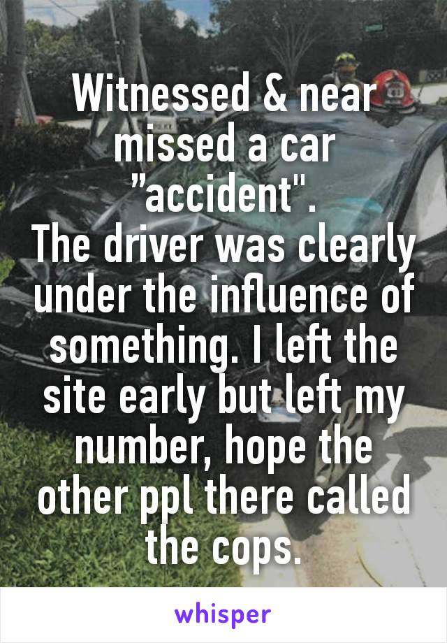 Witnessed & near missed a car ”accident".
The driver was clearly under the influence of something. I left the site early but left my number, hope the other ppl there called the cops.