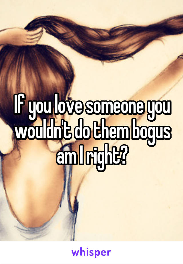 If you love someone you wouldn't do them bogus am I right?
