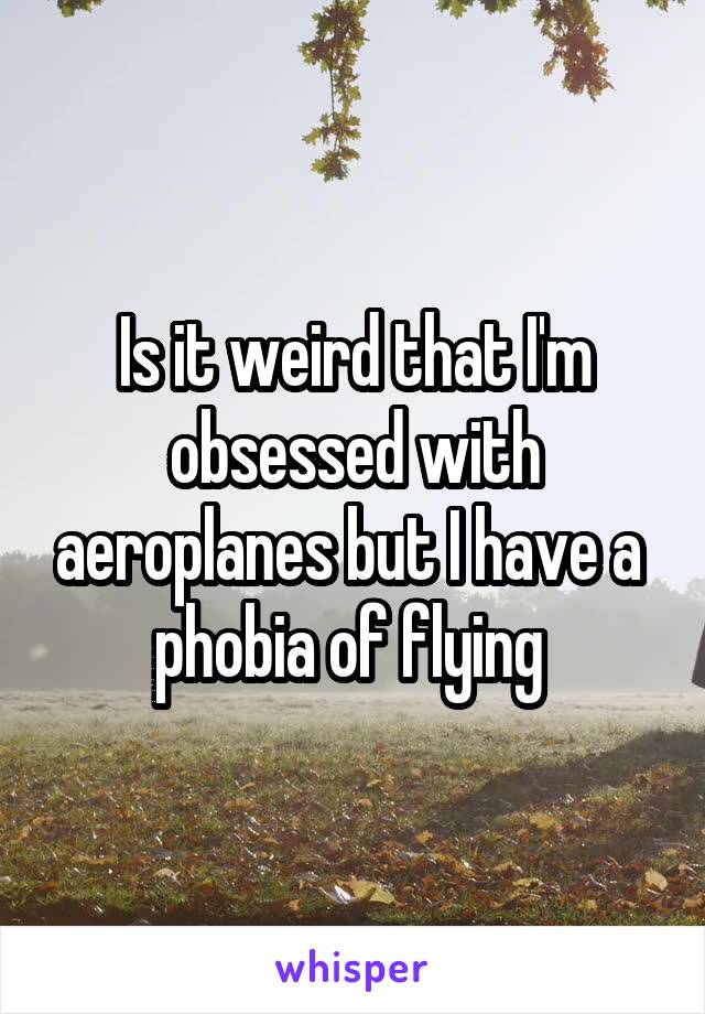 Is it weird that I'm obsessed with aeroplanes but I have a  phobia of flying 