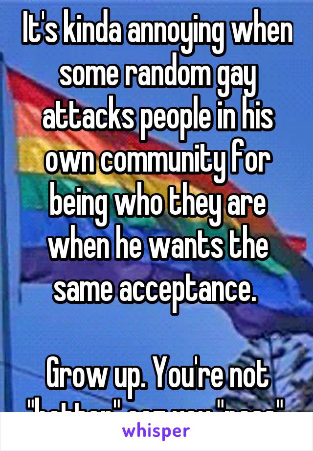 It's kinda annoying when some random gay attacks people in his own community for being who they are when he wants the same acceptance. 

Grow up. You're not "better" coz you "pass".