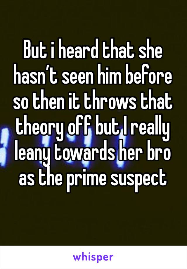 But i heard that she hasn’t seen him before so then it throws that theory off but I really leany towards her bro as the prime suspect 