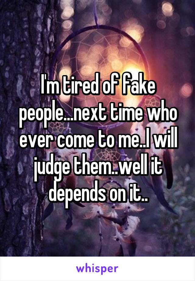 I'm tired of fake people...next time who ever come to me..I will judge them..well it depends on it..