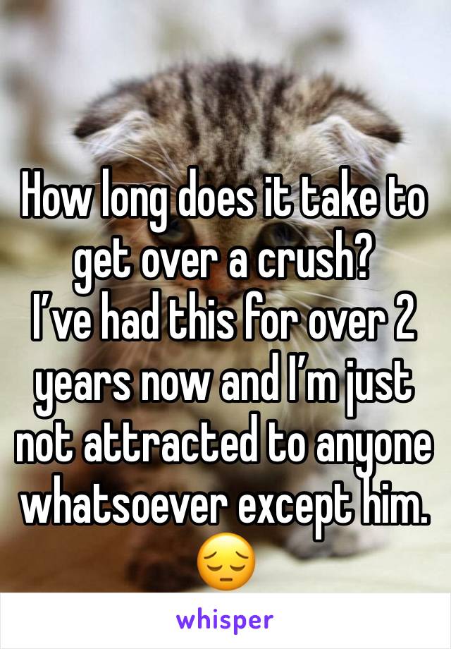 How long does it take to get over a crush?
I’ve had this for over 2 years now and I’m just not attracted to anyone  whatsoever except him.
😔