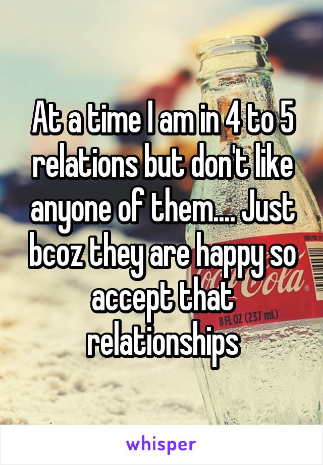 At a time I am in 4 to 5 relations but don't like anyone of them.... Just bcoz they are happy so accept that relationships