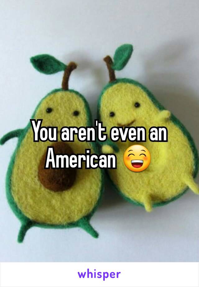 You aren't even an American 😁