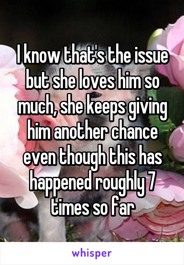 I know that's the issue but she loves him so much, she keeps giving him another chance even though this has happened roughly 7 times so far