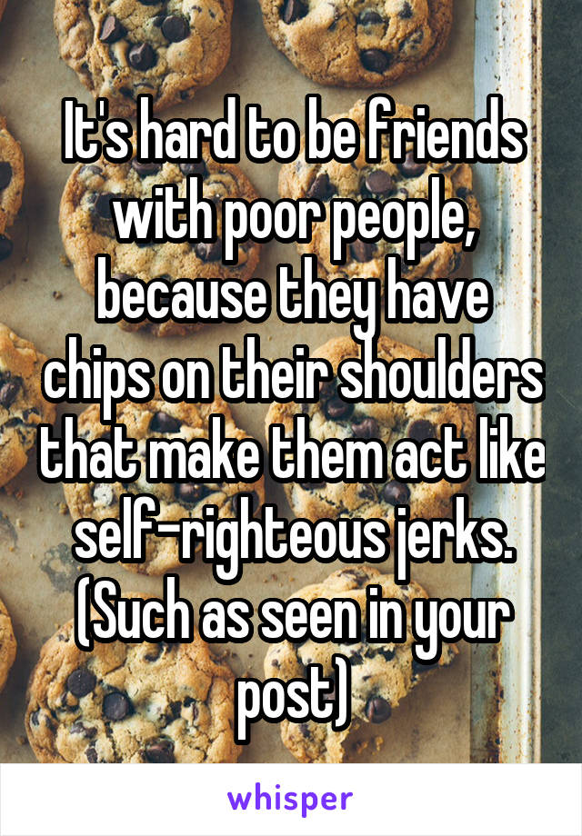 It's hard to be friends with poor people, because they have chips on their shoulders that make them act like self-righteous jerks. (Such as seen in your post)