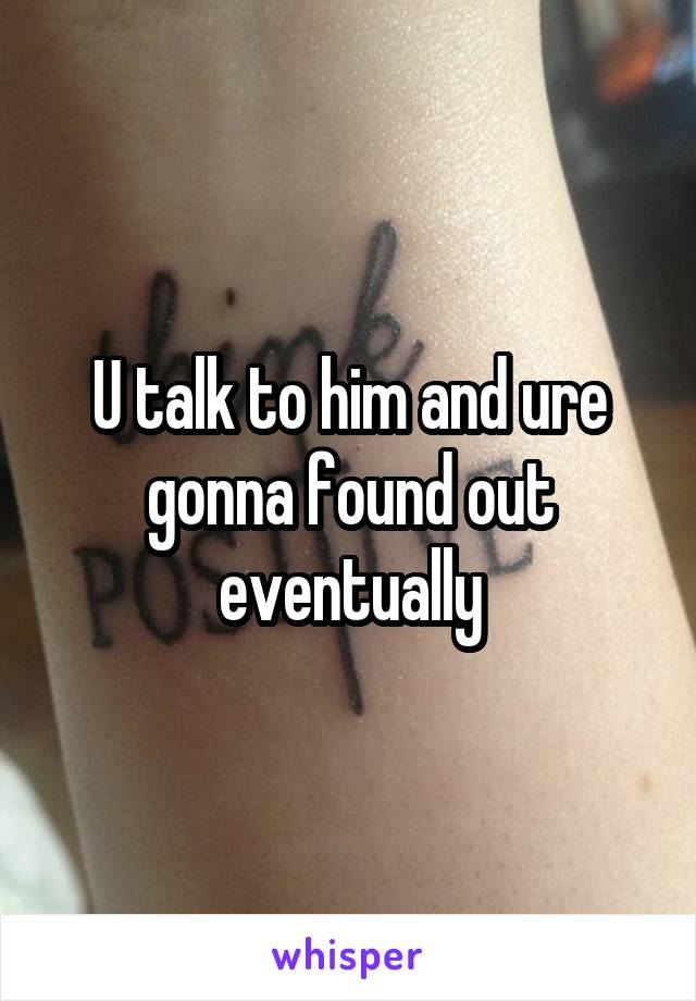 U talk to him and ure gonna found out eventually