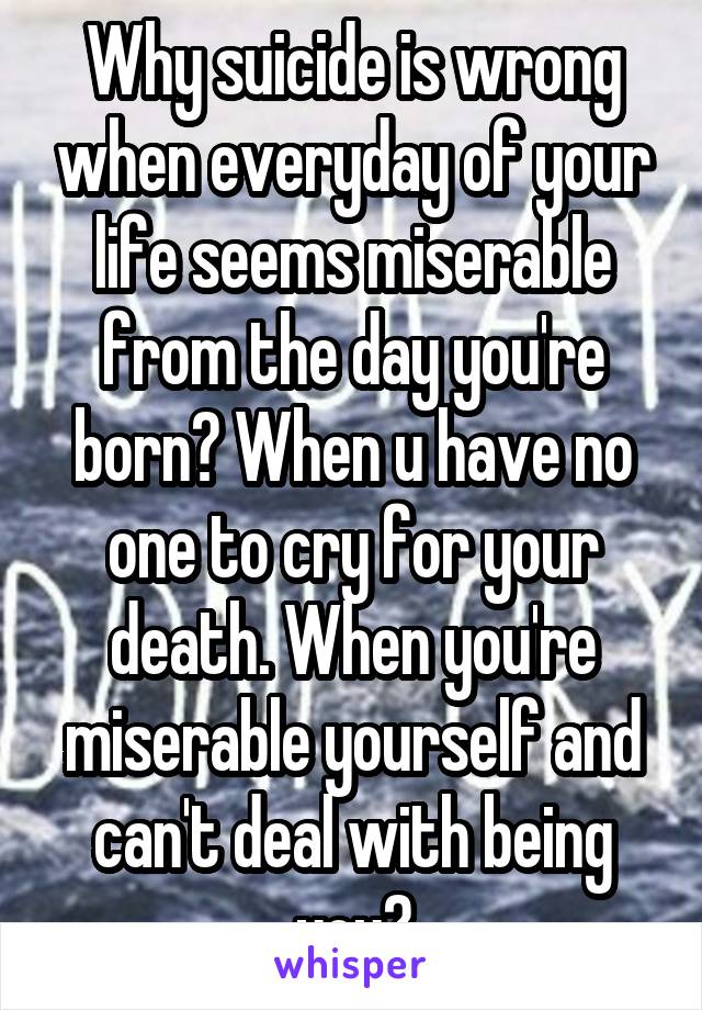 Why suicide is wrong when everyday of your life seems miserable from the day you're born? When u have no one to cry for your death. When you're miserable yourself and can't deal with being you?