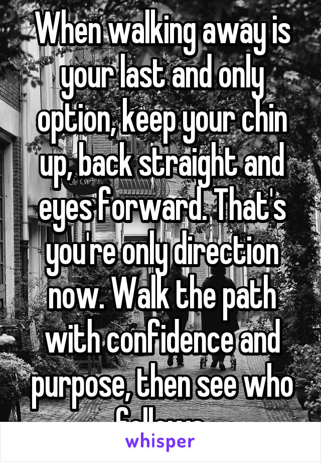 When walking away is your last and only option, keep your chin up, back straight and eyes forward. That's you're only direction now. Walk the path with confidence and purpose, then see who follows.