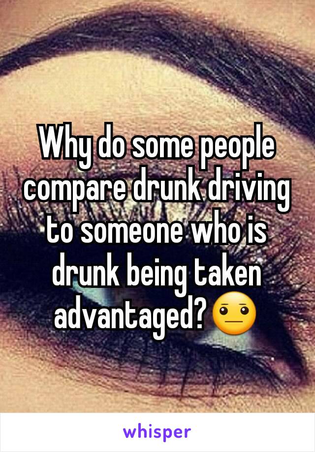 Why do some people compare drunk driving to someone who is drunk being taken advantaged?😐