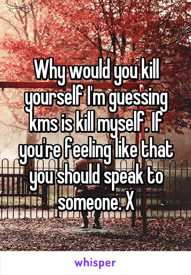Why would you kill yourself I'm guessing kms is kill myself. If you're feeling like that you should speak to someone. X