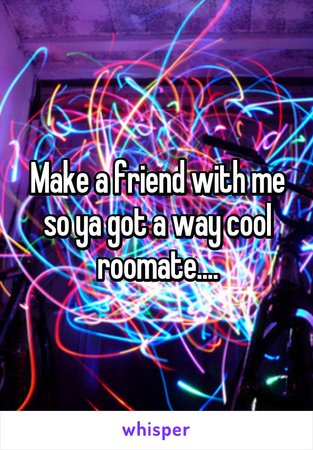 Make a friend with me so ya got a way cool roomate....