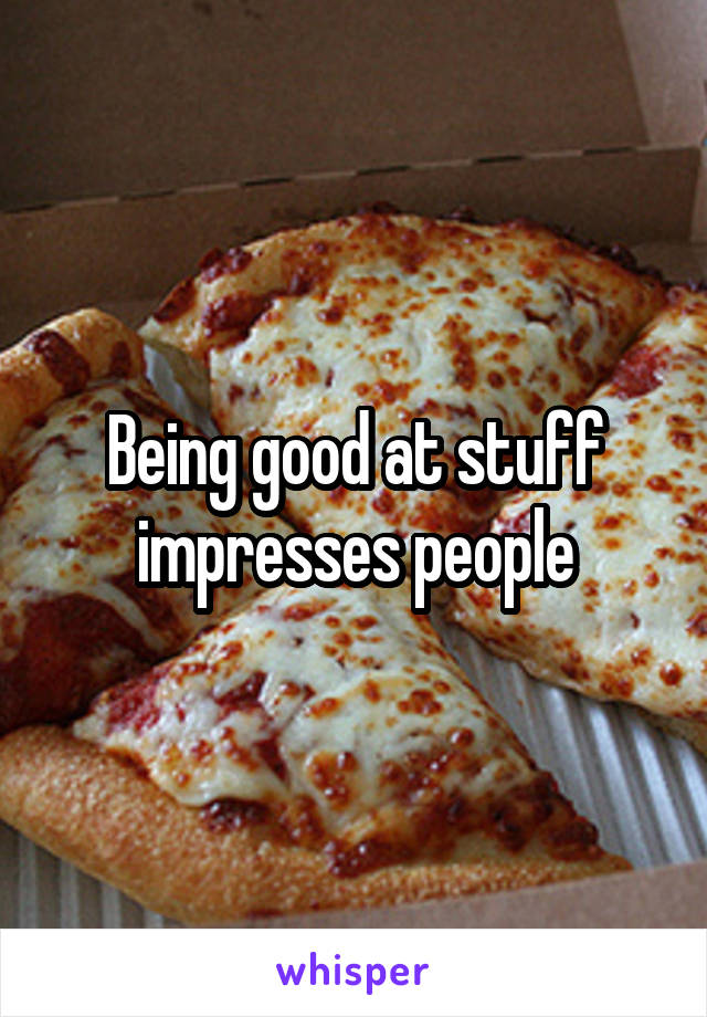 Being good at stuff impresses people