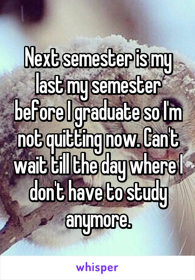 Next semester is my last my semester before I graduate so I'm not quitting now. Can't wait till the day where I don't have to study anymore.