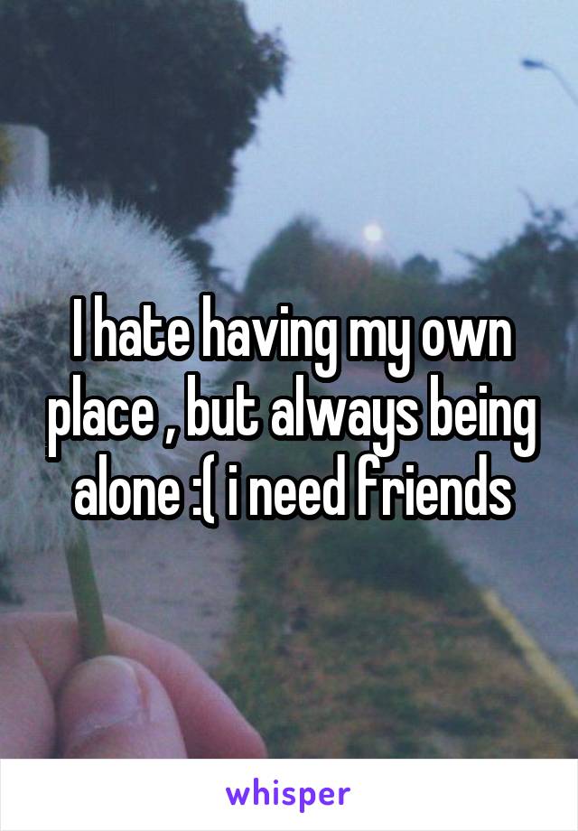 I hate having my own place , but always being alone :( i need friends