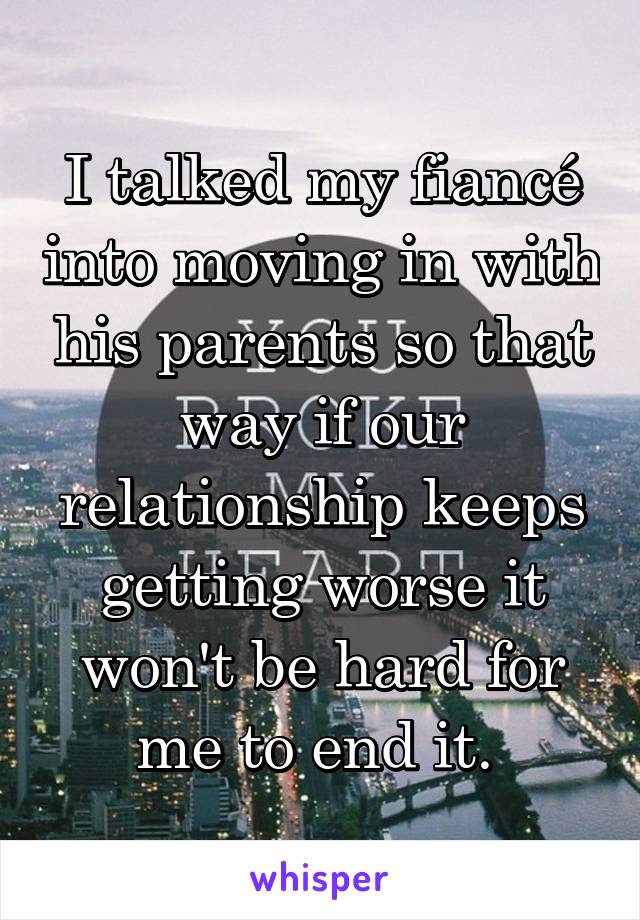 I talked my fiancé into moving in with his parents so that way if our relationship keeps getting worse it won't be hard for me to end it. 