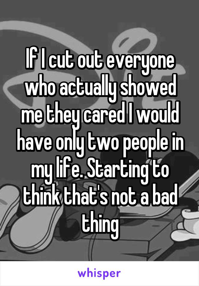 If I cut out everyone who actually showed me they cared I would have only two people in my life. Starting to think that's not a bad thing