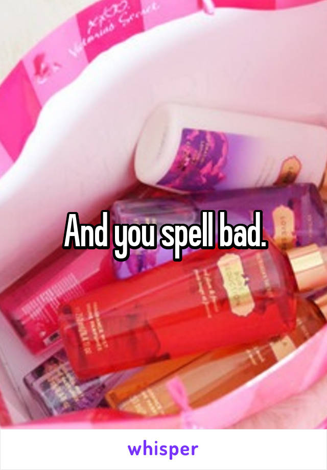 And you spell bad.
