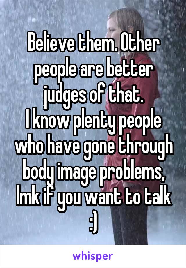 Believe them. Other people are better judges of that.
I know plenty people who have gone through body image problems, lmk if you want to talk :)