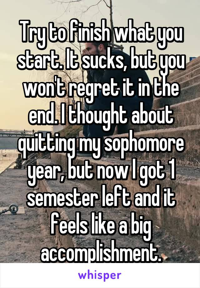 Try to finish what you start. It sucks, but you won't regret it in the end. I thought about quitting my sophomore year, but now I got 1 semester left and it feels like a big accomplishment.