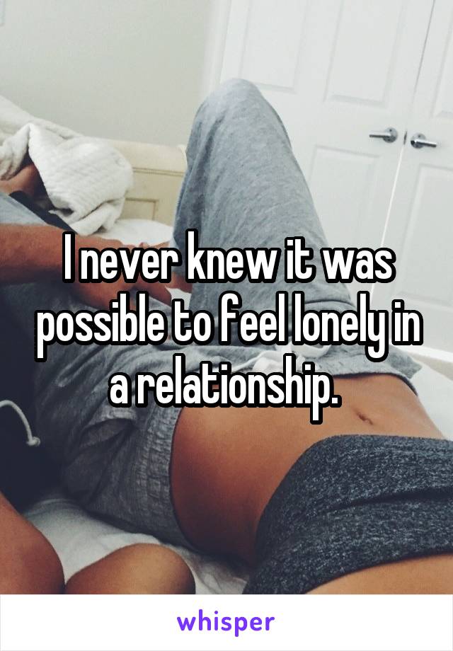 I never knew it was possible to feel lonely in a relationship. 