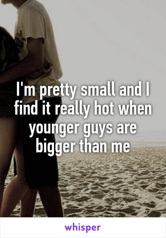 I'm pretty small and I find it really hot when younger guys are bigger than me
