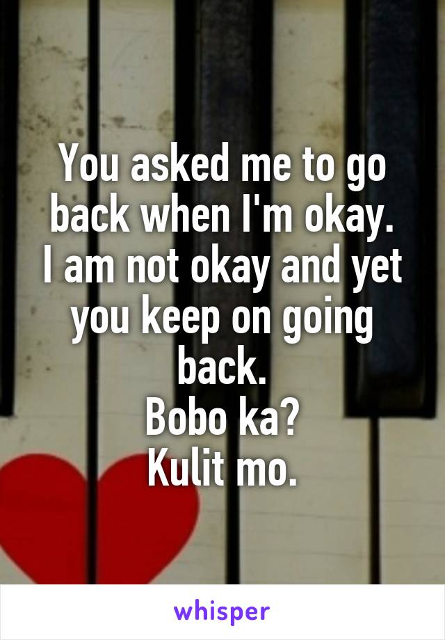 You asked me to go back when I'm okay.
I am not okay and yet you keep on going back.
Bobo ka?
Kulit mo.