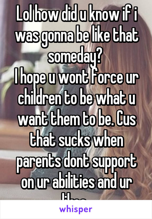 Lol how did u know if i was gonna be like that someday? 
I hope u wont force ur children to be what u want them to be. Cus that sucks when parents dont support on ur abilities and ur likes. 